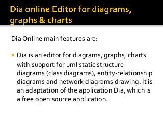 Dia	Online	main	features	are:	
¡  Dia	is	an	editor	for	diagrams,	graphs,	charts	
with	support	for	uml	static	structure	
diagrams	(class	diagrams),	entity-relationship	
diagrams	and	network	diagrams	drawing.	It	is	
an	adaptation	of	the	application	Dia,	which	is	
a	free	open	source	application.		
 
