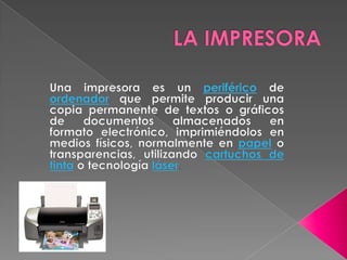 LA IMPRESORA Una impresora es un periférico de ordenador que permite producir una copia permanente de textos o gráficos de documentos almacenados en formato electrónico, imprimiéndolos en medios físicos, normalmente en papel o transparencias, utilizando cartuchos de tinta o tecnología láser. 