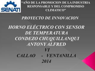 “AÑO DE LA PROMOCION DE LA INDUSTRIA
RESPONSABLE Y DEL COMPROMISO
CLIMATICO”
PROYECTO DE INNOVACION
HORNO ELÉCTRICO CON SENSOR
DE TEMPERATURA
CONDEZO CHUQUILLANQUI
ANTONY ALFRED
VI
CALLAO - VENTANILLA
2014
 