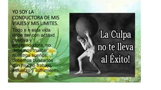 YO SOY LA
CONDUCTORA DE MIS
VIAJES Y MIS LIMITES.
Todo e n esta vida
debe ser con actitud
positiva y
emprendedora, no
debemos truncar
nuestros sueños;
debemos buscarlos
con mucho trabajo,
esfuerzo y sufrimiento.
 