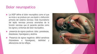Dolor neuropatico 
 La IASP define el dolor neuropático como el que 
se inicia o se produce por una lesión o disfunción 
primaria del sistema nervioso. Este traumatismo 
del tejido nervioso provoca anomalías de la 
función nerviosa que el paciente percibe como 
los signos y síntomas del dolor neuropático. 
 presencia de signos positivos: dolor, parestesias, 
disestesias, hiperalgesia y alodinia. 
 Presencia de signos negativos: déficit sensitivos 
(hipoestesia e hipoalgesia), debilidad y 
alteraciones de los reflejos. 
 