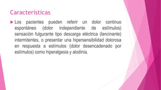Características 
 Los pacientes pueden referir un dolor continuo 
espontáneo (dolor independiente de estímulos) 
sensación fulgurante tipo descarga eléctrica (lancinante) 
intermitentes, o presentar una hipersensibilidad dolorosa 
en respuesta a estímulos (dolor desencadenado por 
estímulos) como hiperalgesia y alodinia. 
 
