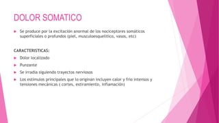 DOLOR SOMATICO 
 Se produce por la excitación anormal de los nociceptores somáticos 
superficiales o profundos (piel, musculoesquelitico, vasos, etc) 
CARACTERISTICAS: 
 Dolor localizado 
 Punzante 
 Se irradia siguiendo trayectos nerviosos 
 Los estímulos principales que lo originan incluyen calor y frio intensos y 
tensiones mecánicas ( cortes, estiramiento, inflamación) 
 