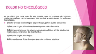 DOLOR NO ONCOLÓGOCO 
es un dolor que dura mas de seis meses, que no proviene de tumores 
malignos o células cancerosas pero que persiste y que a veces no sede con 
la analgesia. 
 El dolor crónico no oncológico se puede agrupar en cuatro categorías: 
1) Dolor de origen primariamente neuropático: dolor fantasma. 
2) Dolor primariamente de origen musculo esquelético: artritis, síndromes 
miofasciales, síndromes de dolor lumbar. 
3) Dolor de origen psicológico. 
4) Otros orígenes: dolor de origen vascular, cutáneo, etcétera. 
 