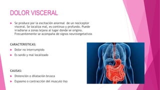 DOLOR VISCERAL 
 Se produce por la excitación anormal de un nociceptor 
visceral. Se localiza mal, es continuo y profundo. Puede 
irradiarse a zonas lejana al lugar donde se origino. 
Frecuentemente se acompaña de signos neurovegetativos 
CARACTERISTICAS: 
 Dolor no interrumpido 
 Es sordo y mal localizado 
CAUSAS: 
 Distención o dilatación brusca 
 Espasmo o contracción del musculo liso 
 