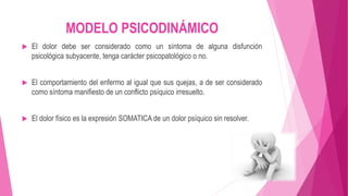 MODELO PSICODINÁMICO 
 El dolor debe ser considerado como un síntoma de alguna disfunción 
psicológica subyacente, tenga carácter psicopatológico o no. 
 El comportamiento del enfermo al igual que sus quejas, a de ser considerado 
como síntoma manifiesto de un conflicto psíquico irresuelto. 
 El dolor físico es la expresión SOMATICA de un dolor psíquico sin resolver. 
 