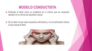 MODELO CONDUCTISTA 
 Entiende el dolor como un problema en si mismo que es necesario 
abordar en su forma de expresión actual. 
 Es el dolor el que esta causando sufrimiento y no el sufrimiento interno 
el que causa el dolor 
 