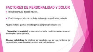 FACTORES DE PERSONALIDAD Y DOLOR 
 Refleja la conducta de cada individuo. 
 En el dolor agudo la incidencia de los factores de personalidad es casi nula. 
Aquellos factores que mas importan para la comprensión del dolor son: 
Tendencia a la ansiedad: la enfermedad es seria, crónica aumenta a ansiedad 
en la mayoría de las personas. 
Rasgos ciclotímicos: la ciclotimia se caracteriza por ser una tendencia de 
personalidad o una enfermedad psiquiátrica de carácter bipolar. 
 