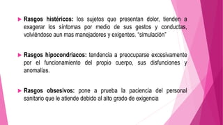  Rasgos histéricos: los sujetos que presentan dolor, tienden a 
exagerar los síntomas por medio de sus gestos y conductas, 
volviéndose aun mas manejadores y exigentes. “simulación” 
 Rasgos hipocondriacos: tendencia a preocuparse excesivamente 
por el funcionamiento del propio cuerpo, sus disfunciones y 
anomalías. 
 Rasgos obsesivos: pone a prueba la paciencia del personal 
sanitario que le atiende debido al alto grado de exigencia 
 