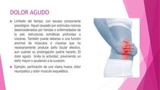 DOLOR AGUDO 
 Limitado del tiempo, con escaso componente 
psicológico Aquel causado por estímulos nocivos 
desencadenados por heridas o enfermedades de 
la piel, estructuras somáticas profundas o 
vísceras. También puede deberse a una función 
anormal de músculos o vísceras que no 
necesariamente produce daño tisular efectivo, 
aun cuando su prolongación podría hacerlo. El 
dolor agudo limita la actividad, previniendo un 
daño mayor o ayudando a la curación. 
 Ejemplo: perforación de una visera hueca, dolor 
neuropatico y dolor musculo esquelético. 
 