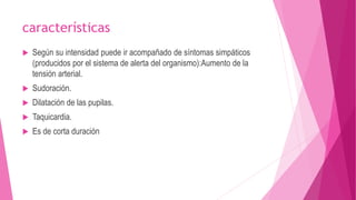características 
 Según su intensidad puede ir acompañado de síntomas simpáticos 
(producidos por el sistema de alerta del organismo):Aumento de la 
tensión arterial. 
 Sudoración. 
 Dilatación de las pupilas. 
 Taquicardia. 
 Es de corta duración 
 