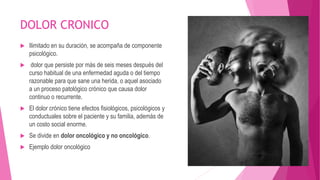 DOLOR CRONICO 
 Ilimitado en su duración, se acompaña de componente 
psicológico. 
 dolor que persiste por más de seis meses después del 
curso habitual de una enfermedad aguda o del tiempo 
razonable para que sane una herida, o aquel asociado 
a un proceso patológico crónico que causa dolor 
continuo o recurrente. 
 El dolor crónico tiene efectos fisiológicos, psicológicos y 
conductuales sobre el paciente y su familia, además de 
un costo social enorme. 
 Se divide en dolor oncológico y no oncológico. 
 Ejemplo dolor oncológico 
 