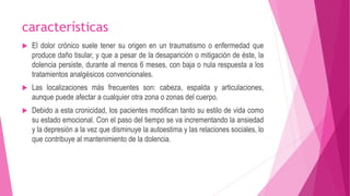 características 
 El dolor crónico suele tener su origen en un traumatismo o enfermedad que 
produce daño tisular, y que a pesar de la desaparición o mitigación de éste, la 
dolencia persiste, durante al menos 6 meses, con baja o nula respuesta a los 
tratamientos analgésicos convencionales. 
 Las localizaciones más frecuentes son: cabeza, espalda y articulaciones, 
aunque puede afectar a cualquier otra zona o zonas del cuerpo. 
 Debido a esta cronicidad, los pacientes modifican tanto su estilo de vida como 
su estado emocional. Con el paso del tiempo se va incrementando la ansiedad 
y la depresión a la vez que disminuye la autoestima y las relaciones sociales, lo 
que contribuye al mantenimiento de la dolencia. 
 