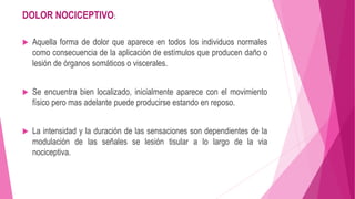DOLOR NOCICEPTIVO: 
 Aquella forma de dolor que aparece en todos los individuos normales 
como consecuencia de la aplicación de estímulos que producen daño o 
lesión de órganos somáticos o viscerales. 
 Se encuentra bien localizado, inicialmente aparece con el movimiento 
físico pero mas adelante puede producirse estando en reposo. 
 La intensidad y la duración de las sensaciones son dependientes de la 
modulación de las señales se lesión tisular a lo largo de la via 
nociceptiva. 
 