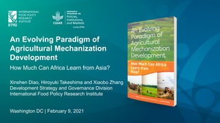 An Evolving Paradigm of
Agricultural Mechanization
Development
How Much Can Africa Learn from Asia?
Xinshen Diao, Hiroyuki Takeshima and Xiaobo Zhang
Development Strategy and Governance Division
International Food Policy Research Institute
Washington DC | February 9, 2021
 