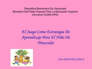 Republica Bolivariana De Venezuela Ministerio Del Poder Popular Para La Educación Superior Convenio CUAM-UPEL El Juego Como Estrategia De Aprendizaje Para El Niño De Preescolar Autor:ROSMARY GARCIA 