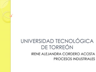 UNIVERSIDAD TECNOLÓGICA
       DE TORREÓN
   IRENE ALEJANDRA CORDERO ACOSTA
               PROCESOS INDUSTRIALES
 