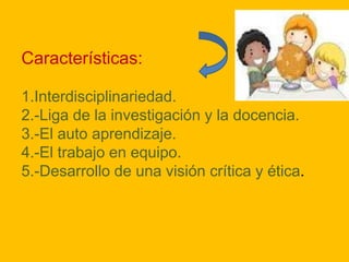 Características:
1.Interdisciplinariedad.
2.-Liga de la investigación y la docencia.
3.-El auto aprendizaje.
4.-El trabajo en equipo.
5.-Desarrollo de una visión crítica y ética.

 