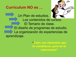 Currículum NO es …
Un Plan de estudios.
Los contenidos de cursos.
El Temario de clase.
El diseño de programas de estudio.
La organización de experiencias de
aprendizaje.
“Éstos son elementos que
lo constituyen, pero no lo
representan”

 