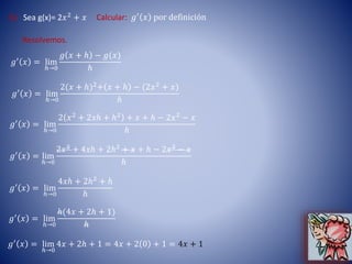 6) Sea g(x)= 2𝑥2
+ 𝑥 Calcular: 𝑔′ 𝑥 por definición
Resolvemos.
𝑔′
𝑥 = lim
ℎ→0
𝑔 𝑥 + ℎ − 𝑔(𝑥)
ℎ
𝑔′ 𝑥 = lim
ℎ→0
2(𝑥 + ℎ)2
+ 𝑥 + ℎ − (2𝑥2
+ 𝑥)
ℎ
𝑔′ 𝑥 = lim
ℎ→0
2 𝑥2
+ 2𝑥ℎ + ℎ2
+ 𝑥 + ℎ − 2𝑥2
− 𝑥
ℎ
𝑔′ 𝑥 = lim
ℎ→0
2𝑥2
+ 4𝑥ℎ + 2ℎ2
+ 𝑥 + ℎ − 2𝑥2
− 𝑥
ℎ
𝑔′ 𝑥 = lim
ℎ→0
4𝑥ℎ + 2ℎ2
+ ℎ
ℎ
𝑔′ 𝑥 = lim
ℎ→0
ℎ(4𝑥 + 2ℎ + 1)
ℎ
𝑔′
𝑥 = lim
ℎ→0
4𝑥 + 2ℎ + 1 = 4𝑥 + 2 0 + 1 = 4𝑥 + 1
 