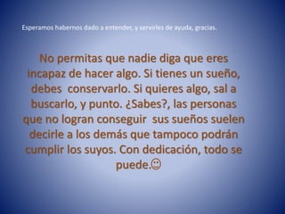 No permitas que nadie diga que eres
incapaz de hacer algo. Si tienes un sueño,
debes conservarlo. Si quieres algo, sal a
buscarlo, y punto. ¿Sabes?, las personas
que no logran conseguir sus sueños suelen
decirle a los demás que tampoco podrán
cumplir los suyos. Con dedicación, todo se
puede.
Esperamos habernos dado a entender, y servirles de ayuda, gracias.
 