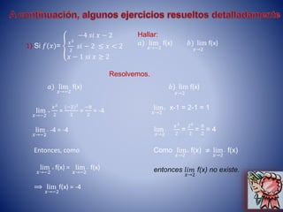 1) Si 𝑓(𝑥)=
−4 𝑠𝑖 𝑥 − 2
𝑥3
2
𝑠𝑖 − 2 ≤ 𝑥 < 2
𝑥 − 1 𝑠𝑖 𝑥 ≥ 2
Hallar:
𝑎) lim
𝑥→−2
f(x) 𝑏) lim
𝑥→2
f(x)
Resolvemos.
𝑎) lim
𝑥→−2
f(x)
lim
𝑥→−2
+
𝑥3
2
=
(−2)3
2
=
−8
2
= -4
lim
𝑥→−2
− -4 = -4
Entonces, como
lim
𝑥→−2
+ f(x) = lim
𝑥→−2
− f(x)
⟹ lim
𝑥→−2
f(x) = -4
𝑏) lim
𝑥→2
f(x)
lim
𝑥→2
+ x-1 = 2-1 = 1
lim
𝑥→2
−
𝑥3
2
=
23
2
=
8
2
= 4
Como lim
𝑥→2
+ f(x) ≠ lim
𝑥→2
− f(x)
entonces 𝑙𝑖𝑚
𝑥→2
f(x) no existe.
 