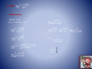 3) Hallar lim
𝑥→0
1 − 𝑐𝑜𝑠2𝑥
4𝑥2
𝑆𝑒𝑎 𝜃 = 2𝑥
𝑆𝑖 𝑥 → 0 ⇒ 𝜃 → 0
Resolvemos.
lim
𝑥→0
1 − 𝑐𝑜𝑠2𝑥
(2𝑥)2
lim
𝑥→𝜃
1 − 𝑐𝑜𝑠𝜃
𝜃2
lim
𝑥→𝜃
1 − 𝑐𝑜𝑠𝜃 1 + 𝑐𝑜𝑠𝜃
𝜃2(1+𝑐𝑜𝑠𝜃)
lim
𝑥→𝜃
1 − 𝑐𝑜𝑠2 𝜃
𝜃2(1+𝑐𝑜𝑠𝜃)
lim
𝑥→𝜃
𝑠𝑒𝑛2
𝜃
𝜃2(1+𝑐𝑜𝑠𝜃)
lim
𝑥→𝜃
𝑠𝑒𝑛𝜃
𝜃
. lim
𝑥→𝜃
𝑠𝑒𝑛𝜃
𝜃
. lim
𝑥→𝜃
1
1 + cos𝜃
1.1. 1
1+cos(0)
1
1+1
=
1
2
 