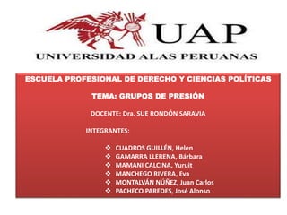 ESCUELA PROFESIONAL DE DERECHO Y CIENCIAS POLÍTICAS
TEMA: GRUPOS DE PRESIÓN
DOCENTE: Dra. SUE RONDÓN SARAVIA
INTEGRANTES:
 CUADROS GUILLÉN, Helen
 GAMARRA LLERENA, Bárbara
 MAMANI CALCINA, Yuruit
 MANCHEGO RIVERA, Eva
 MONTALVÁN NÚÑEZ, Juan Carlos
 PACHECO PAREDES, José Alonso
 