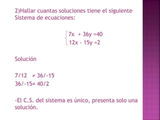 2)Hallar cuantas soluciones tiene el siguiente 
Sistema de ecuaciones: 
7x + 36y =40 
12x - 15y =2 
Solución 
7/12 ≠ 36/-15 
36/-15≠ 40/2 
-El C.S. del sistema es único, presenta solo una 
solución. 
 