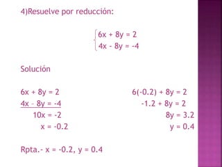 4)Resuelve por reducción: 
6x + 8y = 2 
4x - 8y = -4 
Solución 
6x + 8y = 2 6(-0.2) + 8y = 2 
4x – 8y = -4 -1.2 + 8y = 2 
10x = -2 8y = 3.2 
x = -0.2 y = 0.4 
Rpta.- x = -0.2, y = 0.4 
 