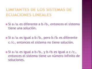  Si a1/a2 es diferente a b1/b2, entonces el sistema 
tiene una solución. 
 Si a1/a2 es igual a b1/b2, pero b1/b2 es diferente 
c1/c2, entonces el sistema no tiene solución. 
 Si a1/a2 es igual a b1/b2, y b1/b2 es igual a c1/c2, 
entonces el sistema tiene un número infinito de 
soluciones. 
 