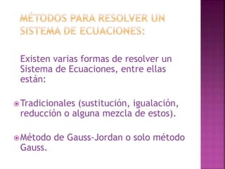 Existen varias formas de resolver un 
Sistema de Ecuaciones, entre ellas 
están: 
Tradicionales (sustitución, igualación, 
reducción o alguna mezcla de estos). 
Método de Gauss-Jordan o solo método 
Gauss. 
 