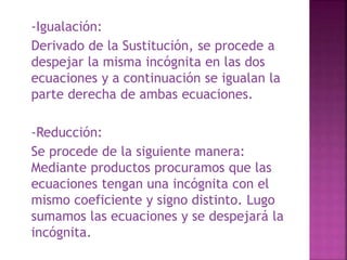 -Igualación: 
Derivado de la Sustitución, se procede a 
despejar la misma incógnita en las dos 
ecuaciones y a continuación se igualan la 
parte derecha de ambas ecuaciones. 
-Reducción: 
Se procede de la siguiente manera: 
Mediante productos procuramos que las 
ecuaciones tengan una incógnita con el 
mismo coeficiente y signo distinto. Lugo 
sumamos las ecuaciones y se despejará la 
incógnita. 
 