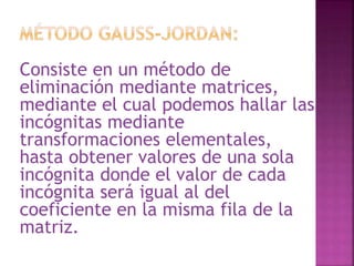 Consiste en un método de 
eliminación mediante matrices, 
mediante el cual podemos hallar las 
incógnitas mediante 
transformaciones elementales, 
hasta obtener valores de una sola 
incógnita donde el valor de cada 
incógnita será igual al del 
coeficiente en la misma fila de la 
matriz. 
 