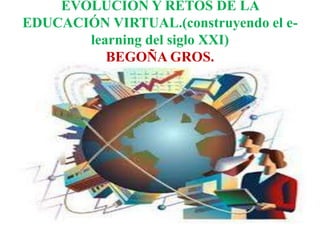EVOLUCIÓN Y RETOS DE LA 
EDUCACIÓN VIRTUAL.(construyendo el e-learning 
del siglo XXI) 
BEGOÑA GROS. 
 