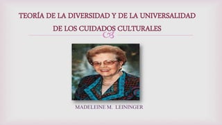 
TEORÍA DE LA DIVERSIDAD Y DE LA UNIVERSALIDAD
DE LOS CUIDADOS CULTURALES
MADELEINE M. LEININGER
 