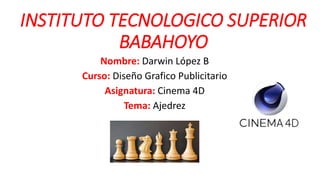 INSTITUTO TECNOLOGICO SUPERIOR
BABAHOYO
Nombre: Darwin López B
Curso: Diseño Grafico Publicitario
Asignatura: Cinema 4D
Tema: Ajedrez
 