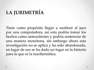 LA JURIMETRÍA


Tiene como propósito llegar a sustituir al juez
por una computadora, así esta podría tomar los
hechos como antecedentes y podría sentenciar de
una manera monótona, sin embargo ahora esta
investigación no se aplica y ha sido abandonada,
en lugar de eso se ha dado un lugar en la historia
para lo que es la iuscibernética.
 