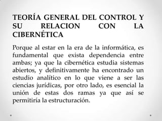 TEORÍA GENERAL DEL CONTROL Y
SU    RELACION     CON   LA
CIBERNÉTICA
Porque al estar en la era de la informática, es
fundamental que exista dependencia entre
ambas; ya que la cibernética estudia sistemas
abiertos, y definitivamente ha encontrado un
estudio analítico en lo que viene a ser las
ciencias jurídicas, por otro lado, es esencial la
unión de estas dos ramas ya que así se
permitiría la estructuración.
 
