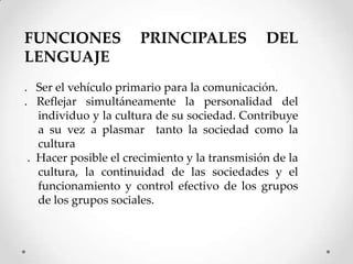 FUNCIONES             PRINCIPALES              DEL
LENGUAJE
. Ser el vehículo primario para la comunicación.
. Reflejar simultáneamente la personalidad del
   individuo y la cultura de su sociedad. Contribuye
   a su vez a plasmar tanto la sociedad como la
   cultura
 . Hacer posible el crecimiento y la transmisión de la
   cultura, la continuidad de las sociedades y el
   funcionamiento y control efectivo de los grupos
   de los grupos sociales.
 