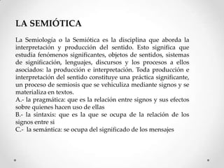 LA SEMIÓTICA
La Semiología o la Semiótica es la disciplina que aborda la
interpretación y producción del sentido. Esto significa que
estudia fenómenos significantes, objetos de sentidos, sistemas
de significación, lenguajes, discursos y los procesos a ellos
asociados: la producción e interpretación. Toda producción e
interpretación del sentido constituye una práctica significante,
un proceso de semiosis que se vehiculiza mediante signos y se
materializa en textos.
A.- la pragmática: que es la relación entre signos y sus efectos
sobre quienes hacen uso de ellas
B.- la sintaxis: que es la que se ocupa de la relación de los
signos entre si
C.- la semántica: se ocupa del significado de los mensajes
 