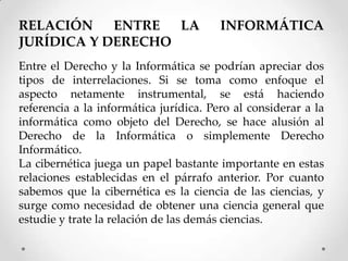 RELACIÓN    ENTRE  LA                   INFORMÁTICA
JURÍDICA Y DERECHO
Entre el Derecho y la Informática se podrían apreciar dos
tipos de interrelaciones. Si se toma como enfoque el
aspecto netamente instrumental, se está haciendo
referencia a la informática jurídica. Pero al considerar a la
informática como objeto del Derecho, se hace alusión al
Derecho de la Informática o simplemente Derecho
Informático.
La cibernética juega un papel bastante importante en estas
relaciones establecidas en el párrafo anterior. Por cuanto
sabemos que la cibernética es la ciencia de las ciencias, y
surge como necesidad de obtener una ciencia general que
estudie y trate la relación de las demás ciencias.
 