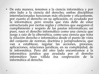• De esta manera, tenemos a la ciencia informática y por
  otro lado a la ciencia del derecho; ambas disciplinas
  interrelacionadas funcionan más eficiente y eficazmente,
  por cuanto el derecho en su aplicación, es ayudado por
  la informática; pero resulta que ésta debe de estar
  estructurada por ciertas reglas y criterios que aseguren el
  cumplimiento y respeto de las pautas informáticas; así
  pues, nace el derecho informático como una ciencia que
  surge a raíz de la cibernética, como una ciencia que trata
  la relación derecho e informática desde el punto de vista
  del conjunto de normas, doctrina y jurisprudencia, que
  van a establecer, regular las acciones, procesos,
  aplicaciones, relaciones jurídicas, en su complejidad, de
  la informática. Pero del otro lado encontramos a la
  informática jurídica que ayudada por el derecho
  informático hace válida esa cooperación de la
  informática al derecho.
 