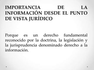 IMPORTANCIA       DE    LA
INFORMACIÓN DESDE EL PUNTO
DE VISTA JURÍDICO


Porque es un derecho fundamental
reconocido por la doctrina, la legislación y
la jurisprudencia denominado derecho a la
información.
 