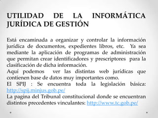 UTILIDAD DE LA INFORMÁTICA
JURÍDICA DE GESTIÓN

Está encaminada a organizar y controlar la información
jurídica de documentos, expedientes libros, etc. Ya sea
mediante la aplicación de programas de administración
que permitan crear identificadores y prescriptores para la
clasificación de dicha información.
Aquí podemos         ver las distintas web jurídicas que
contienen base de datos muy importantes como.
El SPIJ : Se encuentra toda la legislación básica:
http://spij.minjus.gob.pe/
La pagina del Tribunal constitucional donde se encuentran
distintos precedentes vinculantes: http://www.tc.gob.pe/
 