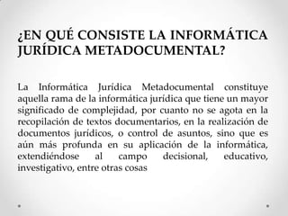 ¿EN QUÉ CONSISTE LA INFORMÁTICA
JURÍDICA METADOCUMENTAL?

La Informática Jurídica Metadocumental constituye
aquella rama de la informática jurídica que tiene un mayor
significado de complejidad, por cuanto no se agota en la
recopilación de textos documentarios, en la realización de
documentos jurídicos, o control de asuntos, sino que es
aún más profunda en su aplicación de la informática,
extendiéndose      al    campo    decisional,    educativo,
investigativo, entre otras cosas
 