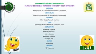 UNIVERSIDAD TÉCNICA DE BABAHOYO
FACULTAD DE CIENCIAS JURÍDICAS, SOCIALES Y DE LA EDUCACIÓN
CARRERA
Pedagogía de las Ciencias Experimentales e Informática
ASIGNATURA
Didáctica y Dimensiones de la Enseñanza y Aprendizaje
DOCENTE
MSc. Gladys Ronquillo Murrieta
TEMA
Aprendizaje Auditivo, Modelo de Enseñanza Social
ESTUDIANTE
 Natanael Valverde
 Mendry Mendoza
 Arlene Moncayo
 Maydeth Chicaiza
 Ginger Leon
CURSO
II Semestre
SECCIÓN
“B” Vespertino
 