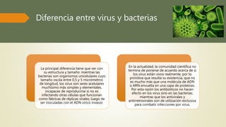 Diferencia entre virus y bacterias
La principal diferencia tiene que ver con
su estructura y tamaño: mientras las
bacterias son organismos unicelulares cuyo
tamaño oscila entre 0,5 y 5 micrómetros
de longitud, los virus son seres acelulares
muchísimo más simples y elementales,
incapaces de reproducirse si no es
infectando otras células que funcionan
como fábricas de réplicas virales, luego de
ser inoculadas con el ADN vírico invasor.
En la actualidad, la comunidad científica no
termina de ponerse de acuerdo acerca de si
los virus están vivos realmente, por lo
primitiva que resulta su existencia, que no
es mucho más que una molécula de ADN
o ARN envuelta en una capa de proteínas.
Por esta razón los antibióticos no hacen
efecto en los virus sino en las bacterias;
mientras que los antivirales y
antirretrovirales son de utilización exclusiva
para combatir infecciones por virus.
 