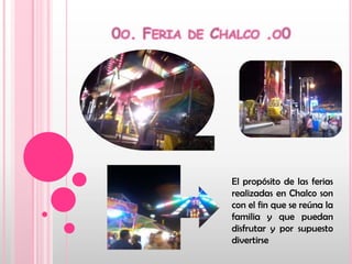 0o. Feria de Chalco .o0El propósito de las ferias realizadas en Chalco son con el fin que se reúna la familia y que puedan disfrutar y por supuesto divertirse