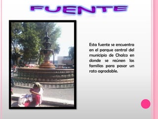 fuenteEsta fuente se encuentra en el parque central del municipio de Chalco en donde se reúnen las familias para pasar un rato agradable.